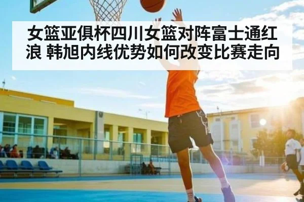女篮亚俱杯四川女篮对阵富士通红浪 韩旭内线优势如何改变比赛走向 - NG28APP