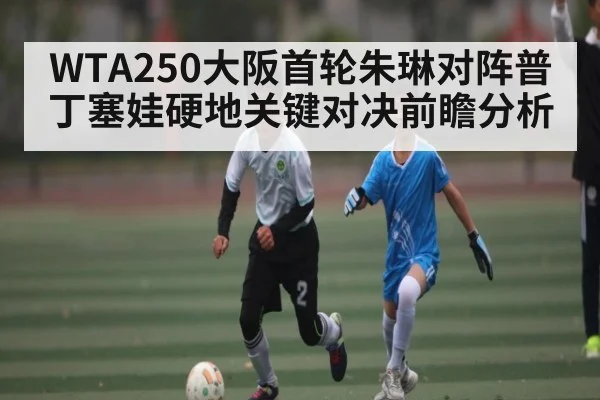 WTA250大阪首轮朱琳对阵普丁塞娃硬地关键对决前瞻分析 - NG28APP