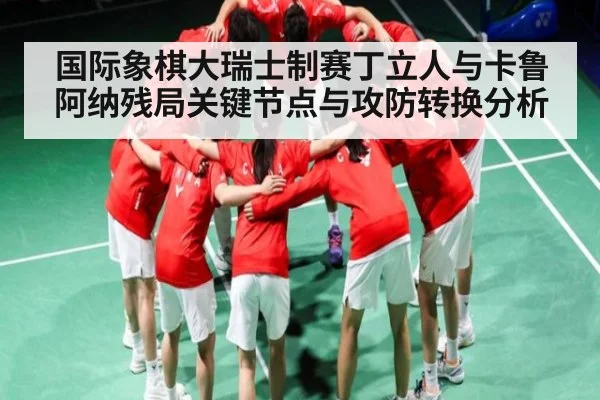 国际象棋大瑞士制赛丁立人与卡鲁阿纳残局关键节点与攻防转换分析 - NG28APP